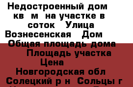 Недостроенный дом 180 кв. м. на участке в 19 соток › Улица ­ Вознесенская › Дом ­ 12 › Общая площадь дома ­ 180 › Площадь участка ­ 1 950 › Цена ­ 2 000 000 - Новгородская обл., Солецкий р-н, Сольцы г. Недвижимость » Дома, коттеджи, дачи продажа   
